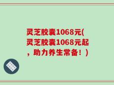 灵芝胶囊1068元(灵芝胶囊1068元起，助力养生常备！)