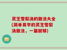 灵芝雪梨汤的做法大全(简单易学的灵芝雪梨汤做法，一篇就够)