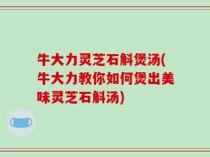 牛大力灵芝石斛煲汤(牛大力教你如何煲出美味灵芝石斛汤)