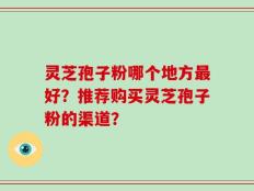 灵芝孢子粉哪个地方最好？推荐购买灵芝孢子粉的渠道？