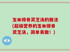 玉米排骨灵芝汤的做法(超级营养的玉米排骨灵芝汤，简单易做！)