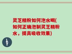灵芝精粉如何泡水喝(如何正确泡制灵芝精粉水，提高吸收效果)