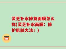 灵芝补水修复面膜怎么样(灵芝补水面膜：修护肌肤大法！)