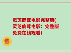 灵芝鹿茸电影完整版(灵芝鹿茸电影：完整版免费在线观看)