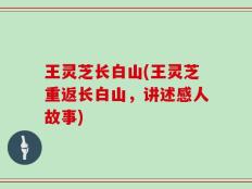 王灵芝长白山(王灵芝重返长白山，讲述感人故事)