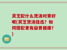 灵芝配什么煲汤对胃好呢(灵芝煲汤佳选？如何搭配更有益胃健康？)
