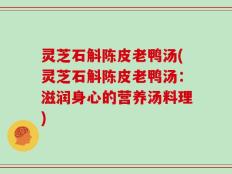 灵芝石斛陈皮老鸭汤(灵芝石斛陈皮老鸭汤：滋润身心的营养汤料理)