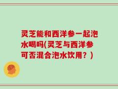 灵芝能和西洋参一起泡水喝吗(灵芝与西洋参可否混合泡水饮用？)