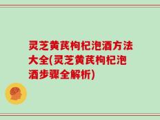 灵芝黄芪枸杞泡酒方法大全(灵芝黄芪枸杞泡酒步骤全解析)