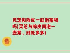 灵芝和陈皮一起泡茶喝吗(灵芝与陈皮同泡一壶茶，好处多多)