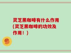 灵芝黑咖啡有什么作用(灵芝黑咖啡的功效及作用！)