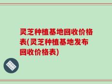 灵芝种植基地回收价格表(灵芝种植基地发布回收价格表)