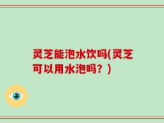 灵芝能泡水饮吗(灵芝可以用水泡吗？)