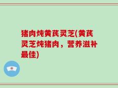 猪肉炖黄芪灵芝(黄芪灵芝炖猪肉，营养滋补最佳)