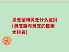 灵芝菌和灵芝什么区别(灵芝菌与灵芝的区别大排名)