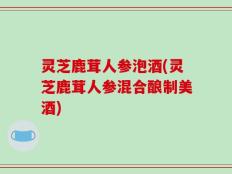 灵芝鹿茸人参泡酒(灵芝鹿茸人参混合酿制美酒)