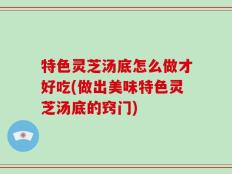特色灵芝汤底怎么做才好吃(做出美味特色灵芝汤底的窍门)