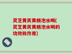 灵芝黄芪黄精泡水喝(灵芝黄芪黄精泡水喝的功效和作用)