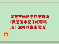灵芝玉米杞子红枣鸡汤(灵芝玉米杞子红枣鸡汤：滋补养生家常汤)