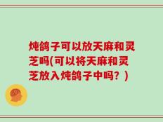 炖鸽子可以放天麻和灵芝吗(可以将天麻和灵芝放入炖鸽子中吗？)