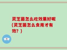 灵芝菌怎么吃效果好呢(灵芝菌怎么食用才有效？)