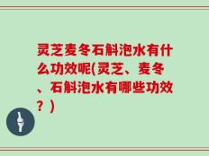 灵芝麦冬石斛泡水有什么功效呢(灵芝、麦冬、石斛泡水有哪些功效？)