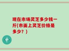 现在市场灵芝多少钱一斤(市面上灵芝价格是多少？)