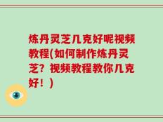 炼丹灵芝几克好呢视频教程(如何制作炼丹灵芝？视频教程教你几克好！)
