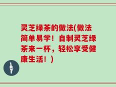 灵芝绿茶的做法(做法简单易学！自制灵芝绿茶来一杯，轻松享受健康生活！)