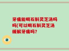 牙痛能喝石斛灵芝汤吗吗(可以喝石斛灵芝汤缓解牙痛吗？