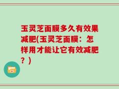 玉灵芝面膜多久有效果减肥(玉灵芝面膜：怎样用才能让它有效减肥？)