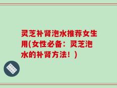灵芝补肾泡水推荐女生用(女性必备：灵芝泡水的补肾方法！)