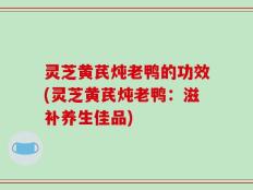 灵芝黄芪炖老鸭的功效(灵芝黄芪炖老鸭：滋补养生佳品)
