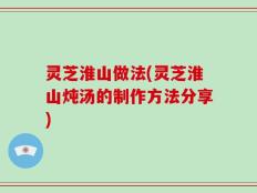 灵芝淮山做法(灵芝淮山炖汤的制作方法分享)