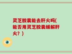 灵芝胶囊能去肝火吗(能否用灵芝胶囊缓解肝火？)