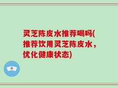 灵芝陈皮水推荐喝吗(推荐饮用灵芝陈皮水，优化健康状态)