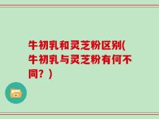 牛初乳和灵芝粉区别(牛初乳与灵芝粉有何不同？)