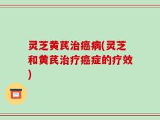 灵芝黄芪治癌病(灵芝和黄芪治疗癌症的疗效)