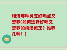 炖汤哪种灵芝好喝点又营养(如何选择好喝又营养的炖汤灵芝？推荐几种！)