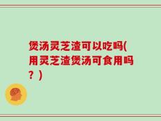 煲汤灵芝渣可以吃吗(用灵芝渣煲汤可食用吗？)