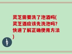 灵芝需要洗了泡酒吗(灵芝酒应该先洗泡吗？快速了解正确使用方法)