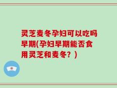 灵芝麦冬孕妇可以吃吗早期(孕妇早期能否食用灵芝和麦冬？)