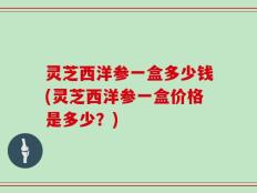 灵芝西洋参一盒多少钱(灵芝西洋参一盒价格是多少？)