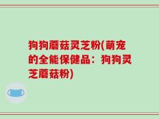 狗狗蘑菇灵芝粉(萌宠的全能保健品：狗狗灵芝蘑菇粉)