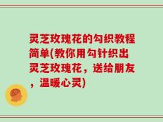 灵芝玫瑰花的勾织教程简单(教你用勾针织出灵芝玫瑰花，送给朋友，温暖心灵)