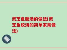 灵芝鱼胶汤的做法(灵芝鱼胶汤的简单家常做法)