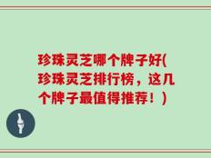 珍珠灵芝哪个牌子好(珍珠灵芝排行榜，这几个牌子最值得推荐！)