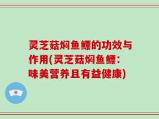 灵芝菇焖鱼鳔的功效与作用(灵芝菇焖鱼鳔：味美营养且有益健康)