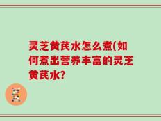 灵芝黄芪水怎么煮(如何煮出营养丰富的灵芝黄芪水？