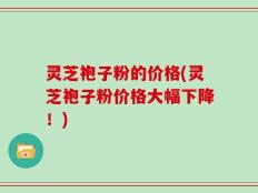 灵芝袍子粉的价格(灵芝袍子粉价格大幅下降！)